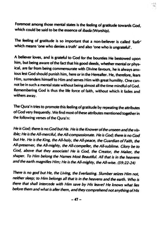 Foremost among those mental states is the feelinS of sratitude towards God,
which could be said to be the essence of ibada (Worship).

The feelinS of gratitude is so important that a non-believer is called 'kaRT'
which means 'one who denies a truth' and also 'one who is unsrateful'.

A believer loves, and is srateful to God for the bounties He bestowed upon
him, but beinS aware of the fad that his Sood deeds, whether mental or phys-
ical, are far from being commensurate with Divine favours, he is always anx-
ious lest God should punish him, here or in the Hereafter. He, therefore, fears
Him, surrenders himself to Him and serves Him with great humility. One can-
not be in such a mental state without being almost all the time mindful ofGod.
Remembering God is thus the life force of faith, without which it fades and
withers away.

The Qura'n tries to promote this feeling ofsratitude by repeating the attributes
of God very frequently. We find most ofthese attributes mentioned tosether in
the following verses of the Qura'n:

He is God; there is no.Godbut He. He is the Knower ofthe unseen and the vis-
ible; He is the All-merciful, the All-compass;onate. He is God; there is no God
but He. He is the King, theAll-holy, theAll-peace, the Guardian ofFaith, the
All-preserver, the All-mighty, the A/I-compeller, the All-sublime. Glory be to
God, above that they associatel He is God, the Creator, the Maker, the
shaper. To Him belong the Names Most Beautiful. All that is in the heavens
and the earth magnifies Him; He ;5 the All-mighty, the !II-wise. (59:22-24)

There is no god but He, the Living, the Everlasting. Slumber seizes Him not,
neither sleep; to Him belongs all that is in the heavens and the earth. Who is
there that shall intercede with Him save by His' lea vel He knows what lies
before them and what is after them, and they comprehend notanything ofHis

                                     -47-
 
