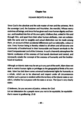 HUMAN RIGHTS IN ISLAM


Since God is the absolute and the sole master of men and the universe, He is
the sovereisn Lord, the Sustainer and Nourisher', the merciful, Whose mercy
enshrines all beinpi and since He has BiVen each man human disnity and h0n-
our, and breathed into him of His own sPirit, it follows that, united in Him and
throush Him, and apart from their other human attributes, men are substan-
tially the same and no tansible and actual distinction can be made amona
them, on account of their accidental differences such as nationality, colour or
race. Every human being is thereby related to aU others and all become one
community of brotherhood in their honourable and leasant servitude to the
most Compassion~teLord of the Universe. In such a heavenly atmosphere the
Islamic confession of the oneness of God stands dominant and central, and
necessarily entails the concept of the oneness of humanity and the brother-
hood of mankind.

Ahhough an Islamic state may be set up in any part of the earth, Islam does not
seek to restrict human rights or privileges to the aeographicallimits of its own
state. Islam has laid .down some universal fundamental rights for humanity as
a whole, which are to be observed and respect under all circumstances
whether such a person is resident within the territory of the Islamic state or out-
side it, whether he is at peace with the state or at war. The Qura'n very clearly
states:

o believers, be you secUfefS ofjusflCe, witness for God.
Let not detestation for ac people move you not to be equitable; be equitable -
that is nearer to BodfearitJB. is:8}



                                      -49-
 