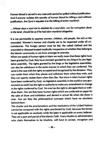 Human blood is sacred in any case and ,cannot be spilled without justification.
And if anyone violates this sanctity of human blood by killing a soul without
justification, the Qura'n equates it to the killing of entire mankind:


... Whose slays a soul not to retaliate for a soul slain, nor for corruption done
in the land, should be a$ if he. had slain mankind altOBether.

It is not permissible to oppress women, children, old people, the sick or the
wounded. Women's honour and chastity are to be respected. under all ci.r-
cu'mstances.· The hungry person must be       fed,   the' naked clothed and the
wounded or diseased treated medically irrespective ofwhetherthey belong to
the Islamic community or are from amongst its enemies..
When we speak of human rights in Islam we really mean that these rights have
been granted by God; they have not been granted by any king or by any legis-
lative assembly. The rights granted by the kings or the legislative assemblies,
can also be withdrawn in the same manner in which they ·are conferred. The
same is the case with the rights accepted and recognized by the dictators. They
can confer them when they please and withdraw them when they· wish; and
they can openly violate them when they like. But since in Islam human rights
have been conferred by God, no legisla~ve assembly in the world or,any gov-
ernment on earth has the rightor authority to make any amendment or change
'in the rights conferred by God. No one has the right to abrogate them or with-
draw them. Nor are they basic human rights which are conferred on paper for
the sake of show and exhibition and, denied in actual life when the show is
over. Nor are they like philosophical· concepts· which have ,no sanctions
behind them.
The charter and the proclamations and the resolutions of the United Nations
cannot be compared with the rights sanctioned by God; because the former
is not applicable on anybody while the latter is applicable on every believer.
They are a part and parcel of the Islamic FaithJ Every Muslim or administrators
who claim themselves to be Muslims, will have to accept, recognize and


                                     -50-
 