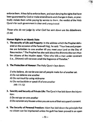 enforce them. If they fail to enforce them, and start denying,the rights that have
been guaranteed by God or make emendments and changes in them, or prac-
tically violate them while paying lip service to them the verdict of the Holy
                                                        I




Qura'n for such government is clear and unequivocal


Those who do not judge by what God has sent down are the disbelievers.
(5:44)


Human Ripts in an Islamic State
1. The security of Life and Property: In the address which the Prophet deliv-
   ered on the occasion of the Farewell Hajj, he said: "Your lives and proper-
   ties are forbidden to one another till you meet your lord on the Day of
   Resurrection." The Prophet has also said about the dhimmis (the non-Mus-
   lim citizens of the Muslim state): "One who kills a man under covenan't
   (Le., Dhimmi) will not even smell the fragrance of Paradise."


2. The Protection of Honour: The Holy Qura' n lays down:


   ij who believe, do not Jet one (set of) people make fun ofanother set.
   ii) Do not defame one another
   iii) Do not insult by using nickname
    iv) Do not backbite or speak ill ofone another
         (49: 11-12)


3. Sanctity and Security of Private Life: The Qura'n has laid down the injunc-
   tion:
    i) Do not spy on one another
    ii) Do not enterany houses unless you are sure oftheir occupant's consent.

4. The Security of Personal Freedom: Islam has laid down the principle that
    no citizen can be imprisoned unless his guilt has been proved in an open

                                       -51-
 