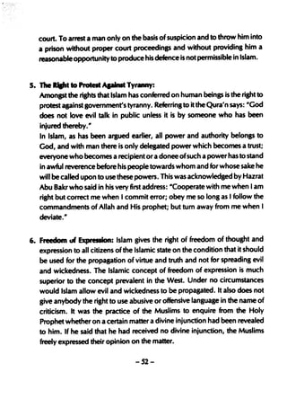 court. To arrest a man only on the basis of suspicion and to throw him into
   a prison without proper court proceedings and without providing him a
   reasonable opportunity to produce his defence is not permissible in Islam.


5. The ...... to Protest ApinIt Tyr.ny:
   Amongst the rights that Islam has conferred on human beings is the right to
   protest against government's tyranny. Referring to it the Qura'n says: "God
   does not love evil talk in public unless it is by someone who· has been
   injured thereby."
   In Islam, as has been argued earlier, all power and authority belongs to
   God, and with man there is only delegated power which becomes a trust;
   everyone who becomes a recipient or a donee ofsuch a power has to stand
   in awful reverence before his people towards whom and for whose sake he
   will be called upon to use these powers. This was acknowledged by Hazrat
   Abu Bakr who said in his very first address: "Cooperate with me when I am
   right but correct me when I commit error; obey me so long as I follow the
   commandments of Allah and His prophet; but turn away from me when I
   deviate."


6. Freedom tJf Expression: Islam gives the right of freedom of thought and
   expression to all citizens of the Islamic state on the condition t~at it should
   be used for the propagation of virtue and truth and not for spreading evil
   and wickedness. The Islamic concept of freedom of expression is much
   superior to the concept prevalent in the West. Under no circumstances
   would Islam allow evil and wickedness to be propapted. It also does not
   give anybody the right to use abusive or offensive language in the name of
   criticism. It was the practice of the Muslims to enquire from the Holy
   Prophet whether ona certain matter a divine injunction had been revealed
   to him. If he said that he had received no divine injunction, the Muslims
   freely expressed their opinion on the matter.

                                    -52-
 