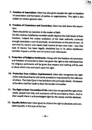 7. Freedom of AIIOClation: Islam has also given people the right to freedom
    of association and formation of parties or organizations. This right is
                                                                            also
    subject to certain general rules.

 8. Freedom of ConIcien ce and Conviction: Islam has laid down the injunc-
     tion:
     There should be no coercion in the matter offaith.
    On the contrary totatrtarian societies totally deprive the individuals oftheir
    freedom. Indeed this undue exaltation of the state authority curiously
    enough postulates a sort of servitude, of salvishness on the part of man.
                                                                                 At
    one time by slavery was meant total control of man over man - now
                                                                               that
    type of slavery has been legally abolished but in its place
                                                                       totalitarian
    societies impose a similar sort of control over individuals.

9. Protection of Relisioul Sentiments: Along with the freedom of convictio
                                                                             n
   and freedom of conscience Islam has given the right to the individual
                                                                          that
   his religious sentiments will be given due respect and nothing will be
                                                                          said
   or done which may encroach upon his right.

10. Protection from Arbitary Imp~nment: Islam also recognizes the right
    of the individual that he will not be arrested or imprisoned for the offences
     of others. The Holy Qura'n has laid down this principle clearly: No bearer
     01burdens shall be made to bear the burden ofanother.

11. The Risht to Basic Necessities of Life: Islam has recognized the right ofthe
    needy people that help and assistance will be provided to them: And
                                                                            in
    their wealth there ;s acknowledged right for the needy and the destitute.

12. Equality Before Law: Islam gives its citizens the right to absolute and
                                                                            com-
    plete equality in the eyes of the law.



                                     -53-
 