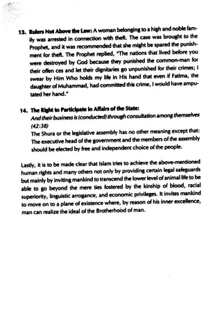 13. IuIen Not Above the Law: A woman beIonBinl to a hilh and noble fam-
    ily was arrested in connection with theft. The case was brouaht to the
    Prophet, and it was recommended that she miaht be spared the punish-
    ment for theft. The Prophet replied, 'The nations that lived before you
    were destroyed by God because they punished the ~ommon-man for
    their offen ces and let their dignitaries go unpunished for their crimes; I
    swear by Him Who holds my life in His hand that even if Fatima, the
    daushter of Muhammad, had committed this crime, I would have ampu-
     tated her hand. '!

14. The Rtaht to hrtIcIpa te In A"" of the s,*:
    And theirbusiness is (conducted) through consultation amon,themselves
     (42:38)
     The Shura ()r the lesislative assembly has no other meaning except that:
     The executive head of the government and the members ·of the assembly
     should be elected by free and independent choice of the people.

 Lastly, it is to be made clear that Islam tries to achieve the above-mentioned
 human rishts and many others not only by providina certain lepl safeBuards
 but mainly by inviting mankind to transcend the lower IeWI ofanimal life to be
 able to 10 beyond the mere ties fostered by the kinship of blood, racial
 superiority, linguistic arrogance, and economic privileges. It invites mankind
 to move on to a plane of existence where, by reason· of his inner excellence,
 man can realize the ideal of the BrotherhoOd of man.
 