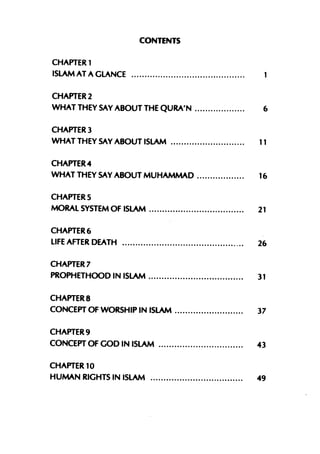CONTENTS

CHAPTER 1
ISLAM AT A GLANCE

CHAPTER 2
WHAT THEY SAY ABOUT THE QURA'N          6

CHAPTER 3
WHAT THEY SAY ABOUT ISLAM              11

CHAPTER 4
WHAT THEY SAY ABOUT MUHAMMAD           16

CHAPTERS
MORAL SYSTEM OF ISLAM                  21

CHAPTER 6
LIFE AFTER DEATH                 _..   26

CHAPTER 7
PROPHETHOOD IN ISLAM                   31

CHAPTER 8
CONCEPT OF WORSHIP IN ISLAM            37

CHAPTER 9
CONCEPT OF GOD IN ISLAM                43

CHAPTER 10
HUMAN RIGHTS IN ISLAM                  49
 