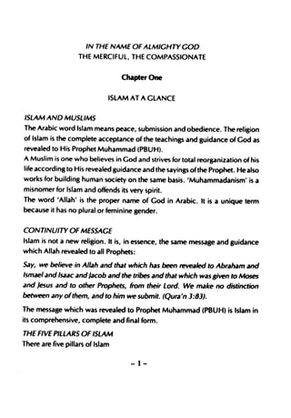 IN THE NAME OF ALMIGHTY GOD
                   THE MERCIFUL, THE COMPASSIONATE


                                  Chapter One

                              ISLAM AT A GLANCE


ISLAM AND MUSLIMS
The Arabic word Islam means peace, submission and obedience. The religion
of Islam is the complete acceptance of the teachings and guidance of God as
revealed to His Prophet Muhammad (PBUH).
A Muslim is one who believes in God and strives for total reorganization of his
life according to His revealed guidance and the sayings of the Prophet. He also
works for building human society on the same basis. 'Muhammadanism' is a
misnomer for Islam and offends its very spirit.
The word 'Allah' is the proper name of God in Arabic. It is a unique term
because it has no plural or feminine gender.


CONTINUITY OF MESSAGE
Islam is not a new religion. It is, in essence, the same message and guidance
which Allah revealed to all Prophets:

Say, we believe in Allah and that which has been revealed to Abraham and
/smael and Isaac andJacob and the tribes and that which was given to Moses
and Jesus and to other Prophets, from their Lord. We make no distinction
between any ofthem, and to him we submit. (Qura'n 3:83).
The message which was revealed to Prophet Muhammad (PBUH) is Islam in
its comprehensive, complete and final form.

THE FIVE PILLARS OF ISLAM
There are five pillars of Islam

                                    -1-
 