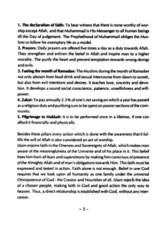 1. The declaration of faith: To bear witness that there is none worthy of wor-
ship except Allah, and that Muhammad is His Messenser to all human beings
till the Day of judgement. The Prophethood of Muhammad obliges the Mus-
lims to follow his exemplary life as a model.
2. Prayen: Daily prayers are offered five times a day as a duty towards Allah.
They strengthen and enliven the belief in Allah and inspire man to a higher
morality. The purify the heart and prevent temptation towards wrong-doings
and evils.
3. Fastina the month of Ramadan: The Muslims during the month of Ramadan
not only abstain from food drink and sexual intercourse from dawn to sunset,
but also from evil intentions and desires. It teaches love, sincerity and devo-
tion. It develops a sound soeial conscience, patience, unselfishness and will-
power.
4. Ubt: To pay annually 2.5 % of one's net saving on which a year has passed
as a religious duty and purifying sum to be spent on poorer sections ofthe com-
munity.
5. PillrilJlale to Makbh: It is to be performed once in a lifetime, if one can
afford it financially and physically.


Besides these pillars every action which is done with the awareness that it ful-
fills the will of Allah is also considered an act of worship.
Islam enjoins faith in the Oneness and Sovereignty of Allah, which makes man
aware of the meaningfulness of the Universe and of his place in it. This belief
frees him from all fears and superstitions by making him conscious of presence
of the Almighty Allah and of man's obUptions towards Him. This faith must be
expressed and tested in action. Faith alone is not enough. Belief in one God
requires that we look upon all humanity as one family under the universal
Omnipotence of God - the Creator and Nourisher of all. Islam rejeds the idea
of a chosen people, making faith in God and good action'the only way to
heaven. Thus, a direct relationship is established with God, without any inter-
cessor.


                                        -2-
 