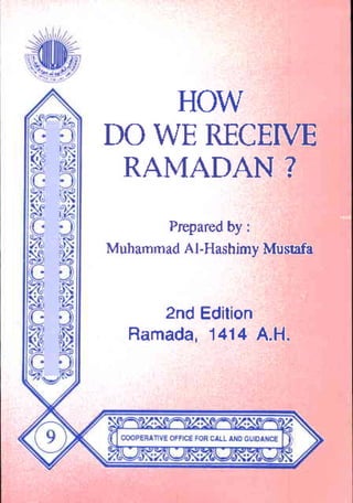 HOW
    HOW
DOWERECEIVE
DO WE RECEIVE
 RAMADAN?
 RAMADAN?
       Prepared
       Prepared by :I
                by
Muhammad Al-Hashiny
Muhammad AJ-Hashjmy Mustafa
                      Mu$afa


     2ndEdition
     2nd Edition
  Ramada,
  Ramada. 1414 A.H.
          1414 A.H.



            •   If. -       -   "   •




      ..
     ....    ..
            ..          -       ... .
 