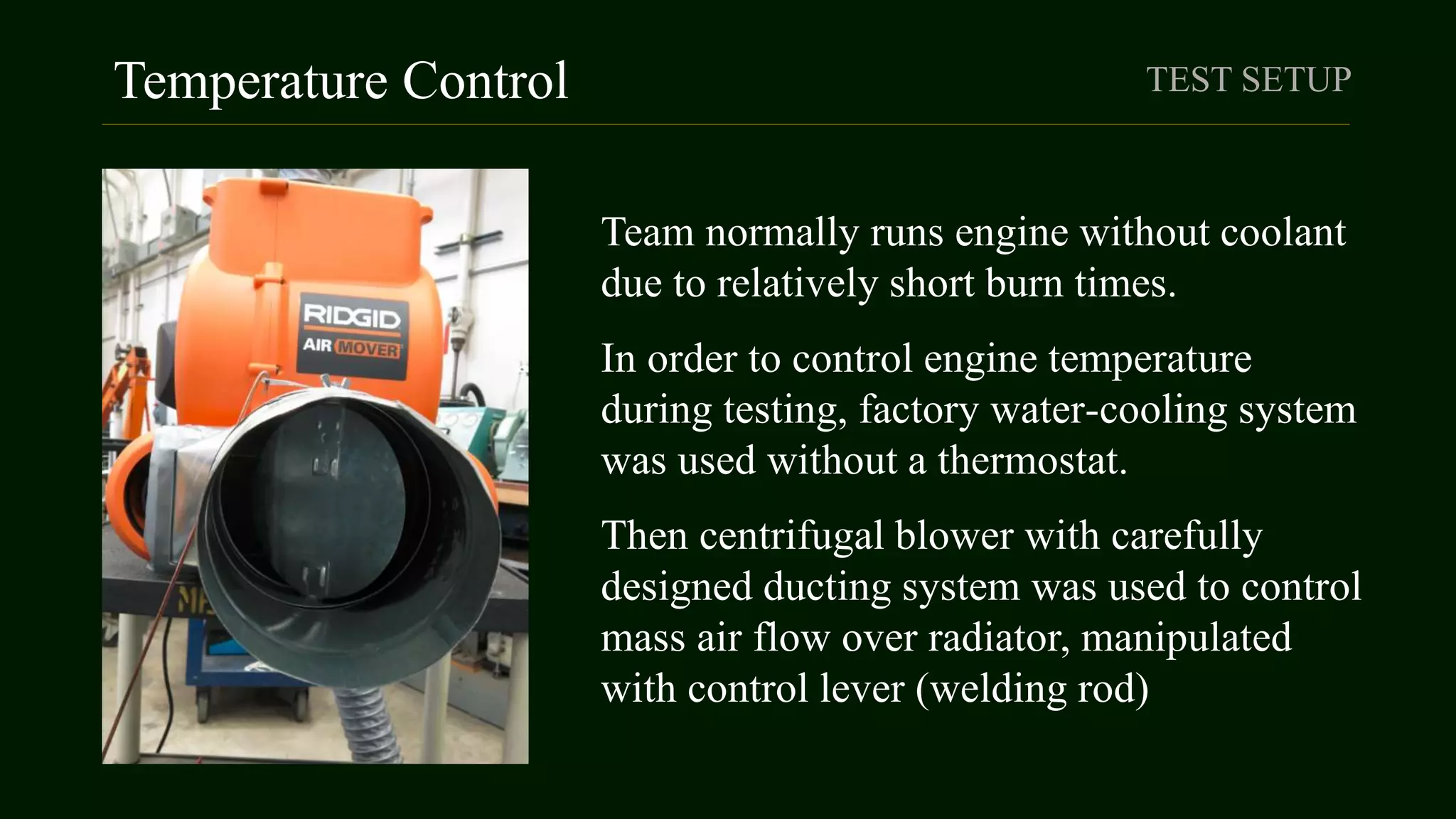 Temperature Control TEST SETUP
Team normally runs engine without coolant
due to relatively short burn times.
In order to control engine temperature
during testing, factory water-cooling system
was used without a thermostat.
Then centrifugal blower with carefully
designed ducting system was used to control
mass air flow over radiator, manipulated
with control lever (welding rod)
 
