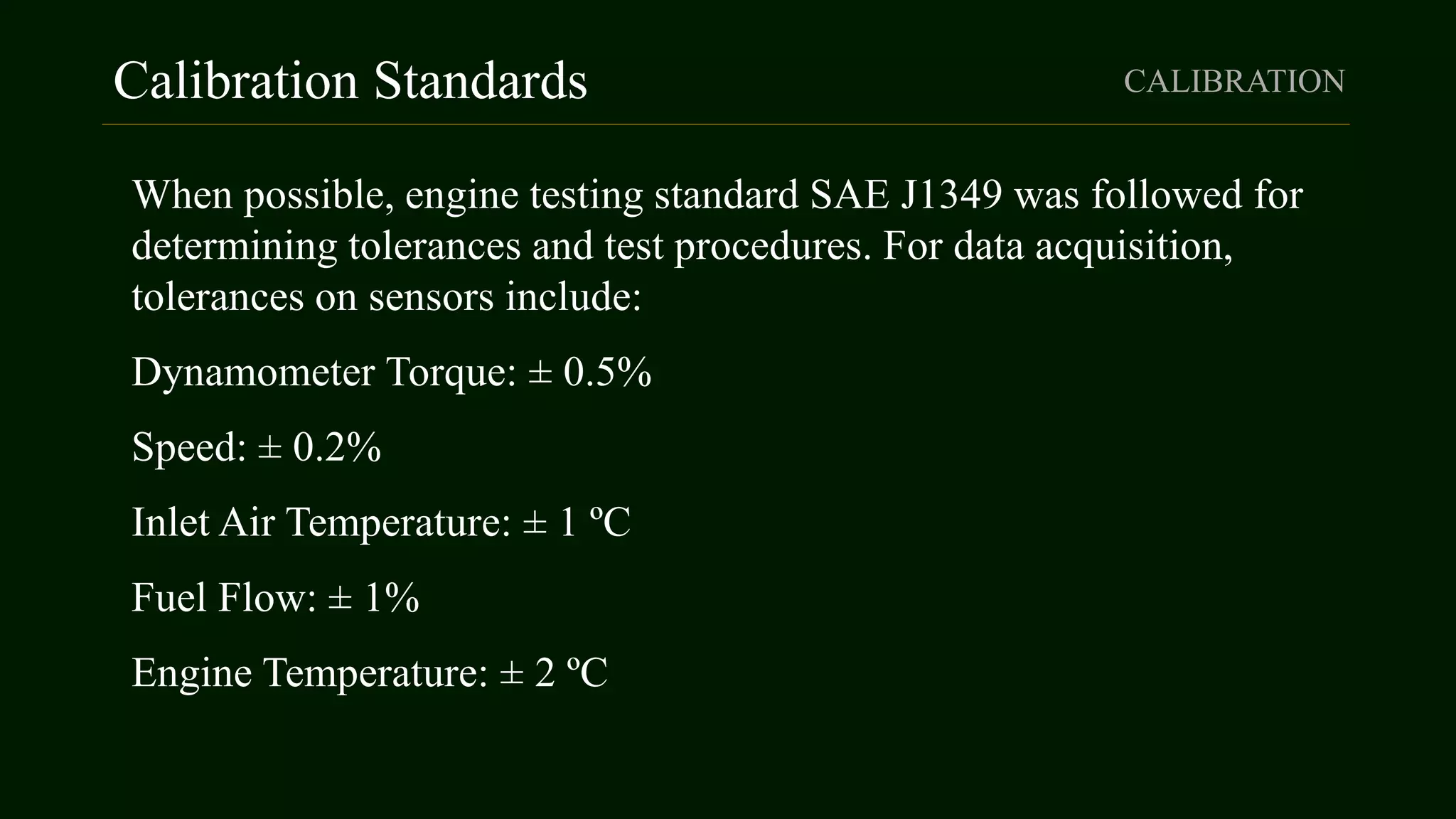 Calibration Standards CALIBRATION
When possible, engine testing standard SAE J1349 was followed for
determining tolerances and test procedures. For data acquisition,
tolerances on sensors include:
Dynamometer Torque: ± 0.5%
Speed: ± 0.2%
Inlet Air Temperature: ± 1 ºC
Fuel Flow: ± 1%
Engine Temperature: ± 2 ºC
 
