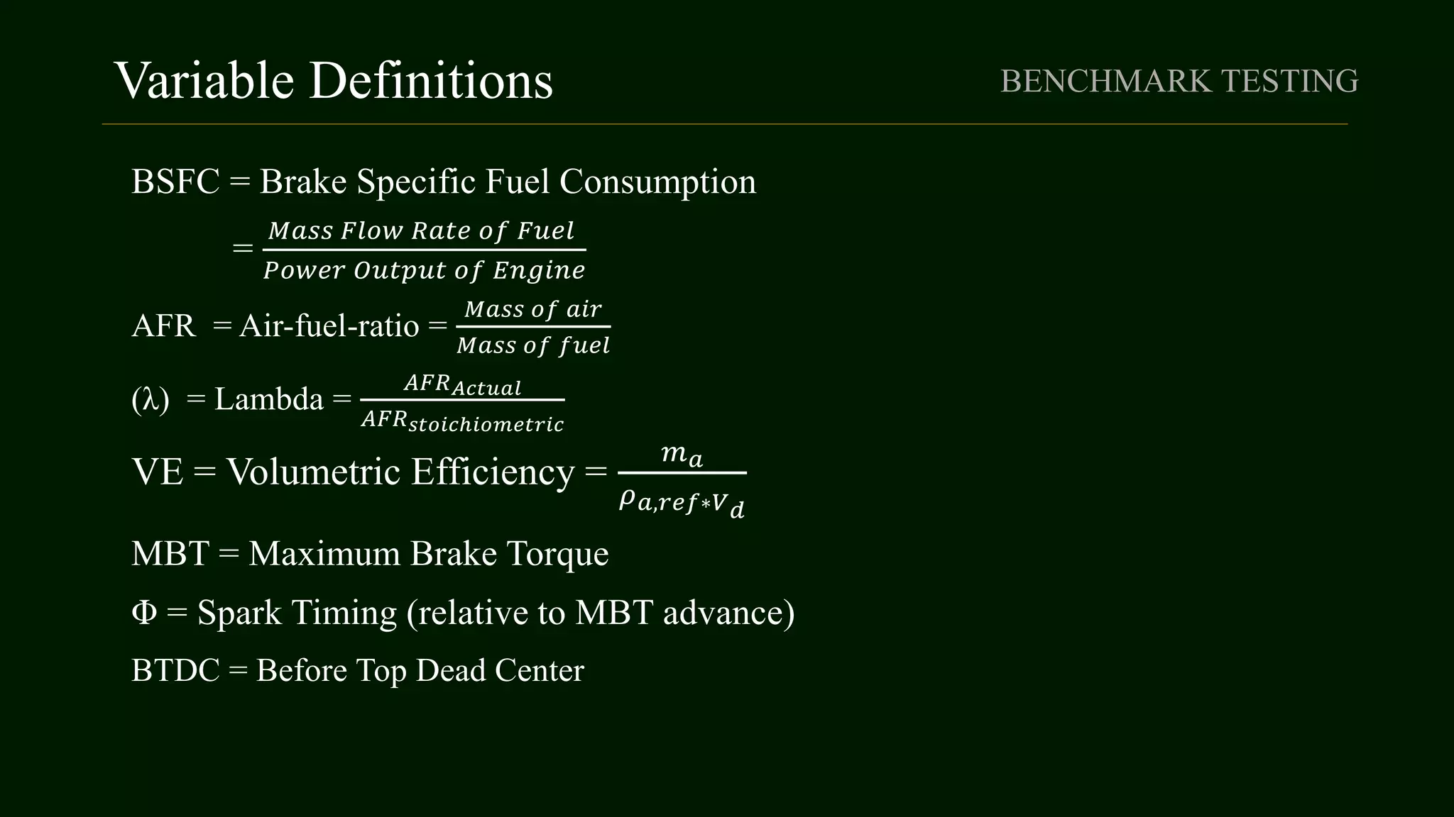 Variable Definitions
BSFC = Brake Specific Fuel Consumption
=
𝑀𝑎𝑠𝑠 𝐹𝑙𝑜𝑤 𝑅𝑎𝑡𝑒 𝑜𝑓 𝐹𝑢𝑒𝑙
𝑃𝑜𝑤𝑒𝑟 𝑂𝑢𝑡𝑝𝑢𝑡 𝑜𝑓 𝐸𝑛𝑔𝑖𝑛𝑒
AFR = Air-fuel-ratio =
𝑀𝑎𝑠𝑠 𝑜𝑓 𝑎𝑖𝑟
𝑀𝑎𝑠𝑠 𝑜𝑓 𝑓𝑢𝑒𝑙
(λ) = Lambda =
𝐴𝐹𝑅 𝐴𝑐𝑡𝑢𝑎𝑙
𝐴𝐹𝑅 𝑠𝑡𝑜𝑖𝑐ℎ𝑖𝑜𝑚𝑒𝑡𝑟𝑖𝑐
VE = Volumetric Efficiency =
𝑚 𝑎
𝜌 𝑎,𝑟𝑒𝑓∗𝑉 𝑑
MBT = Maximum Brake Torque
Φ = Spark Timing (relative to MBT advance)
BTDC = Before Top Dead Center
BENCHMARK TESTING
 