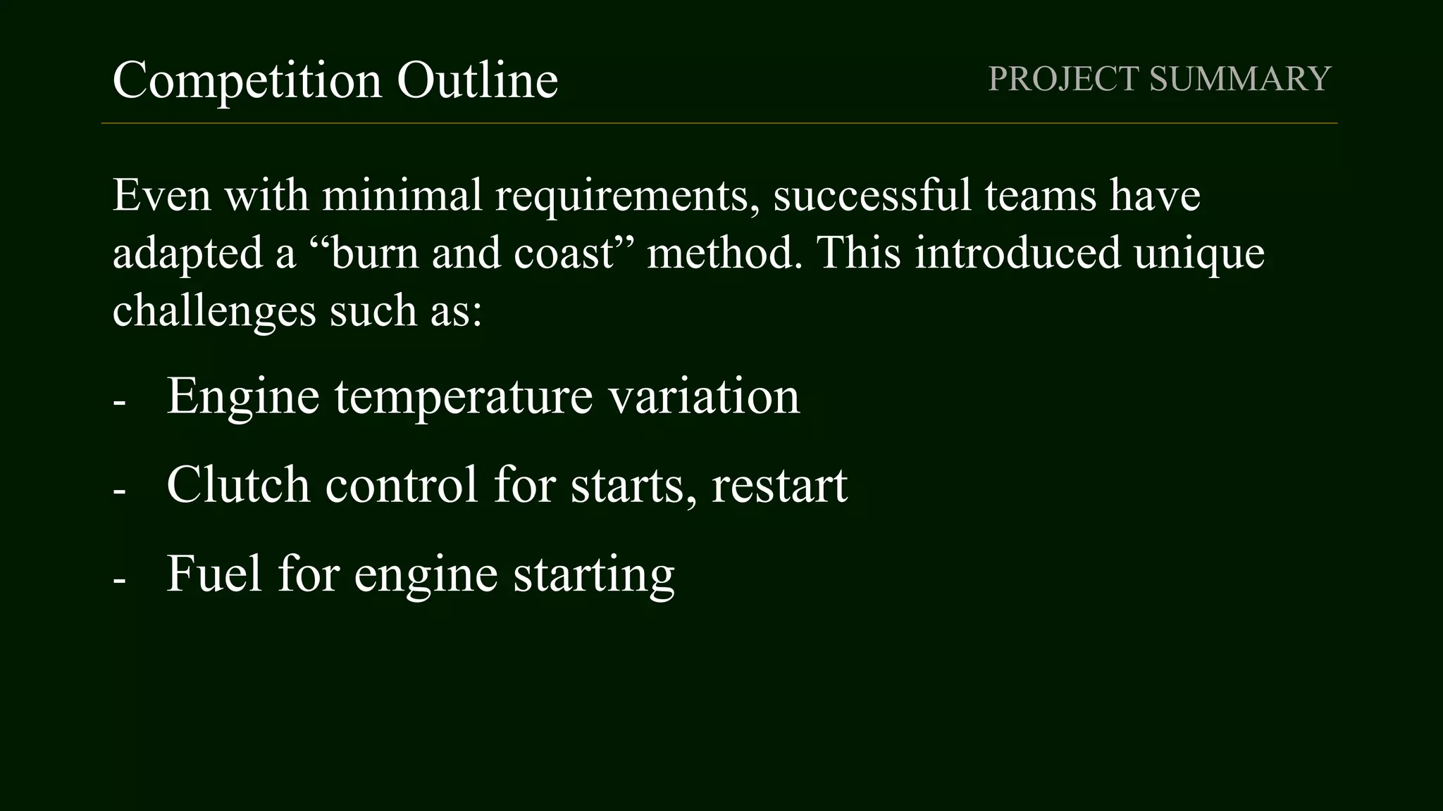 Competition Outline
Even with minimal requirements, successful teams have
adapted a “burn and coast” method. This introduced unique
challenges such as:
- Engine temperature variation
- Clutch control for starts, restart
- Fuel for engine starting
PROJECT SUMMARY
 