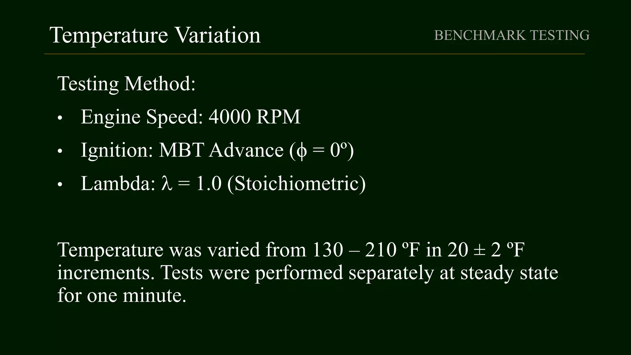 Temperature Variation BENCHMARK TESTING
Testing Method:
• Engine Speed: 4000 RPM
• Ignition: MBT Advance (ϕ = 0º)
• Lambda:  = 1.0 (Stoichiometric)
Temperature was varied from 130 – 210 ºF in 20 ± 2 ºF
increments. Tests were performed separately at steady state
for one minute.
 