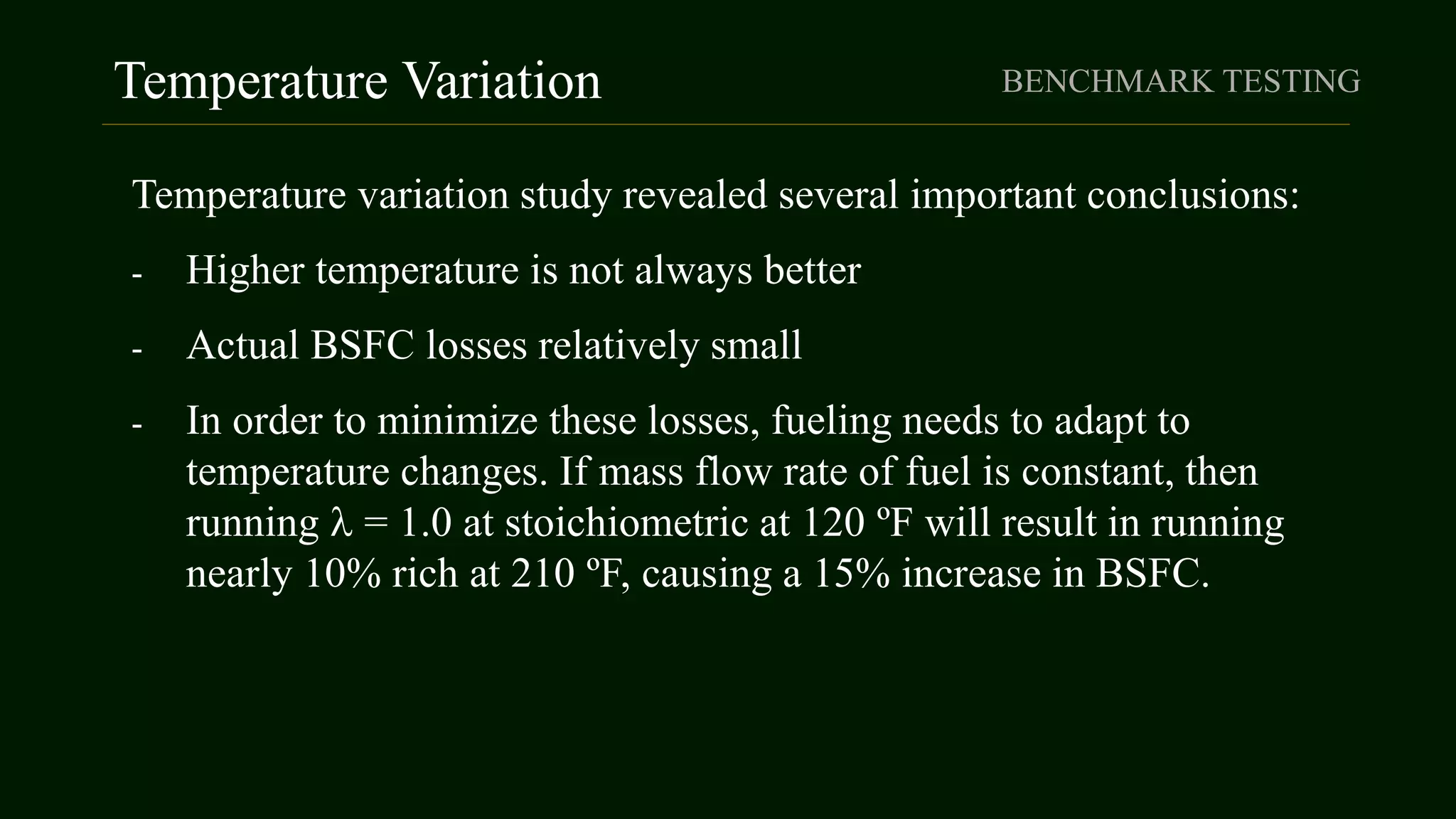 Temperature Variation BENCHMARK TESTING
Temperature variation study revealed several important conclusions:
- Higher temperature is not always better
- Actual BSFC losses relatively small
- In order to minimize these losses, fueling needs to adapt to
temperature changes. If mass flow rate of fuel is constant, then
running  = 1.0 at stoichiometric at 120 ºF will result in running
nearly 10% rich at 210 ºF, causing a 15% increase in BSFC.
 