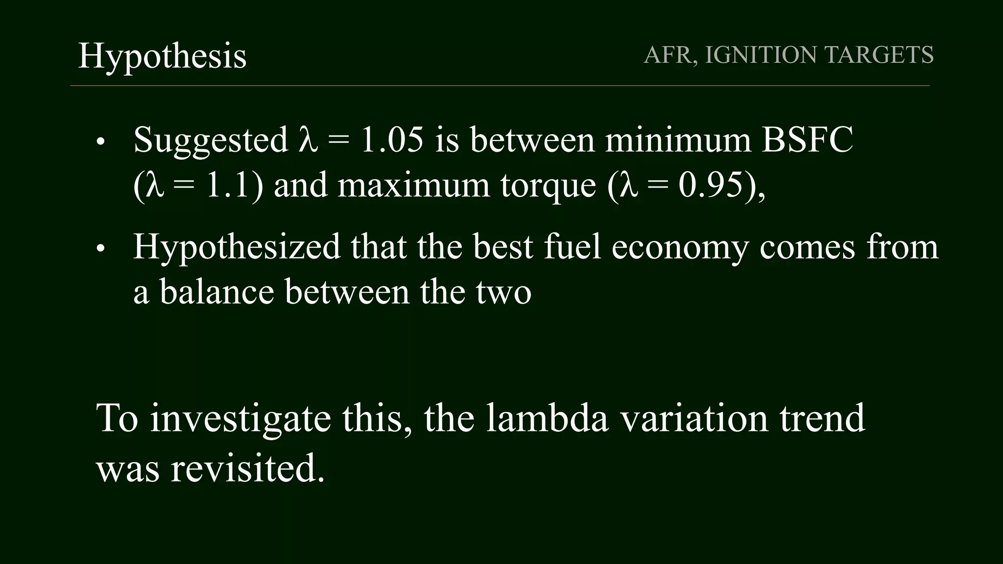 Hypothesis AFR, IGNITION TARGETS
• Suggested  = 1.05 is between minimum BSFC
(λ = 1.1) and maximum torque (λ = 0.95),
• Hypothesized that the best fuel economy comes from
a balance between the two
To investigate this, the lambda variation trend
was revisited.
 