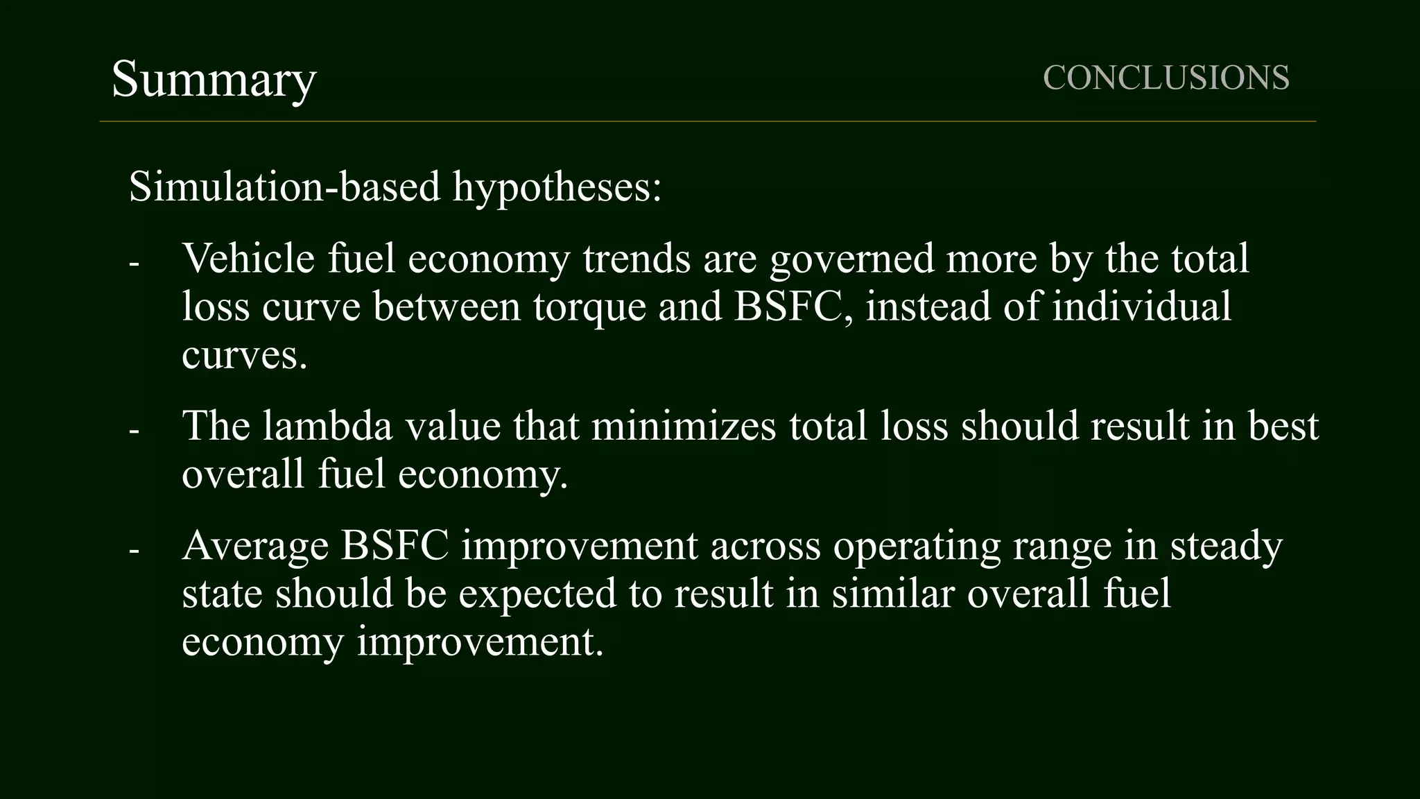 Summary CONCLUSIONS
Simulation-based hypotheses:
- Vehicle fuel economy trends are governed more by the total
loss curve between torque and BSFC, instead of individual
curves.
- The lambda value that minimizes total loss should result in best
overall fuel economy.
- Average BSFC improvement across operating range in steady
state should be expected to result in similar overall fuel
economy improvement.
 