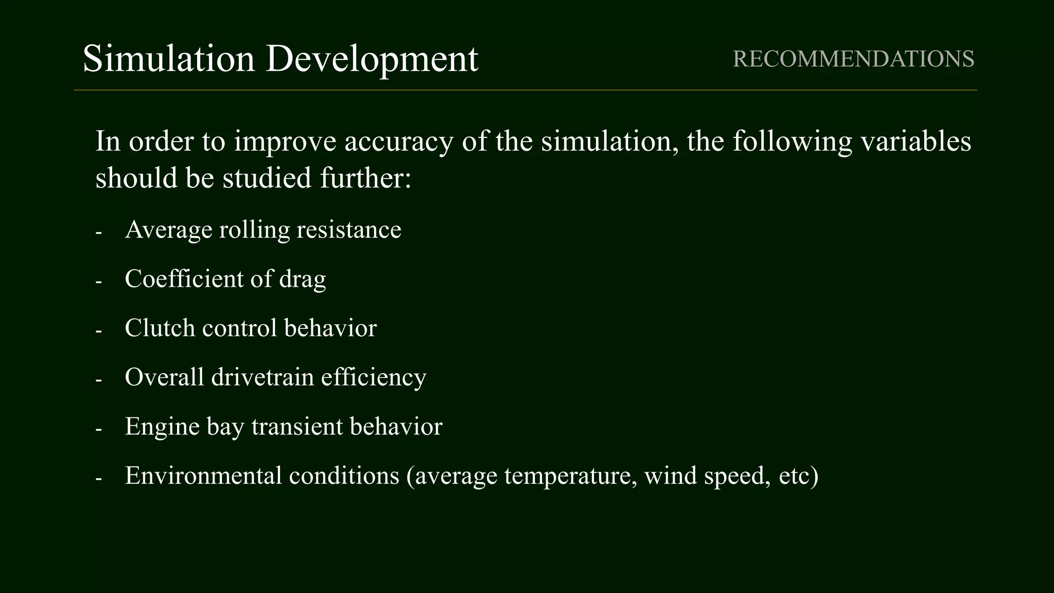 Simulation Development RECOMMENDATIONS
In order to improve accuracy of the simulation, the following variables
should be studied further:
- Average rolling resistance
- Coefficient of drag
- Clutch control behavior
- Overall drivetrain efficiency
- Engine bay transient behavior
- Environmental conditions (average temperature, wind speed, etc)
 