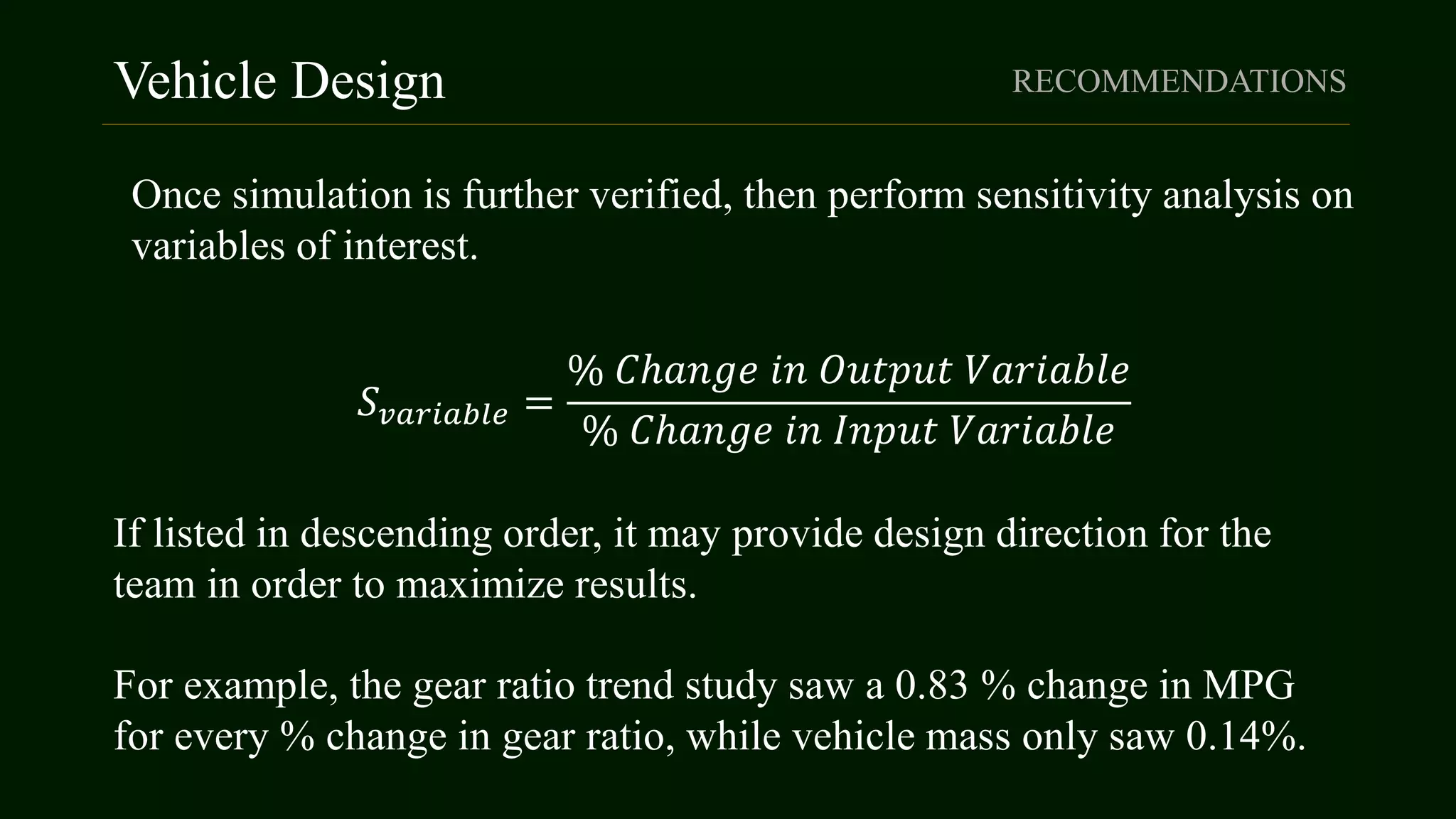 Vehicle Design RECOMMENDATIONS
Once simulation is further verified, then perform sensitivity analysis on
variables of interest.
𝑆 𝑣𝑎𝑟𝑖𝑎𝑏𝑙𝑒 =
% 𝐶ℎ𝑎𝑛𝑔𝑒 𝑖𝑛 𝑂𝑢𝑡𝑝𝑢𝑡 𝑉𝑎𝑟𝑖𝑎𝑏𝑙𝑒
% 𝐶ℎ𝑎𝑛𝑔𝑒 𝑖𝑛 𝐼𝑛𝑝𝑢𝑡 𝑉𝑎𝑟𝑖𝑎𝑏𝑙𝑒
If listed in descending order, it may provide design direction for the
team in order to maximize results.
For example, the gear ratio trend study saw a 0.83 % change in MPG
for every % change in gear ratio, while vehicle mass only saw 0.14%.
 