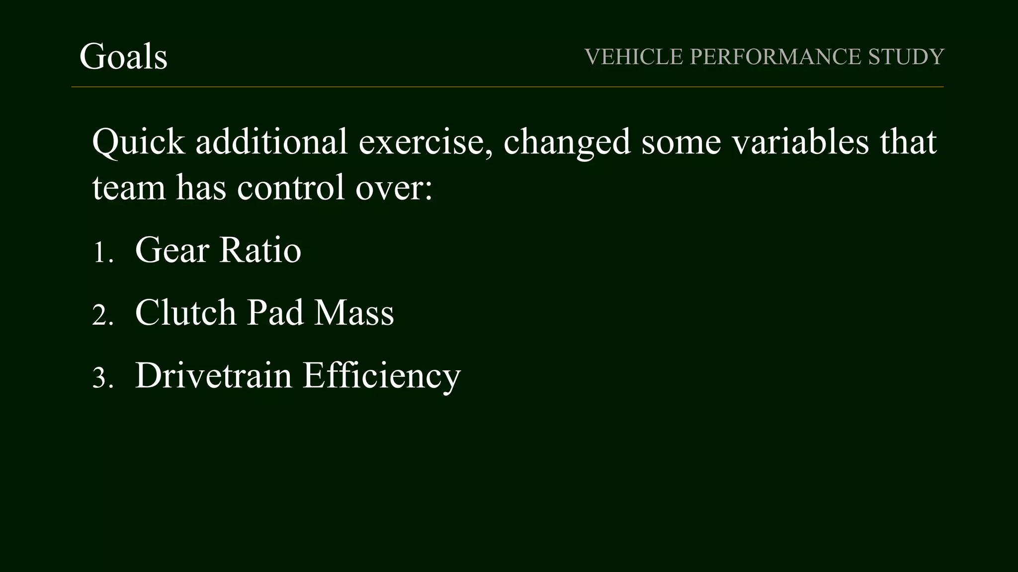 Goals VEHICLE PERFORMANCE STUDY
Quick additional exercise, changed some variables that
team has control over:
1. Gear Ratio
2. Clutch Pad Mass
3. Drivetrain Efficiency
 