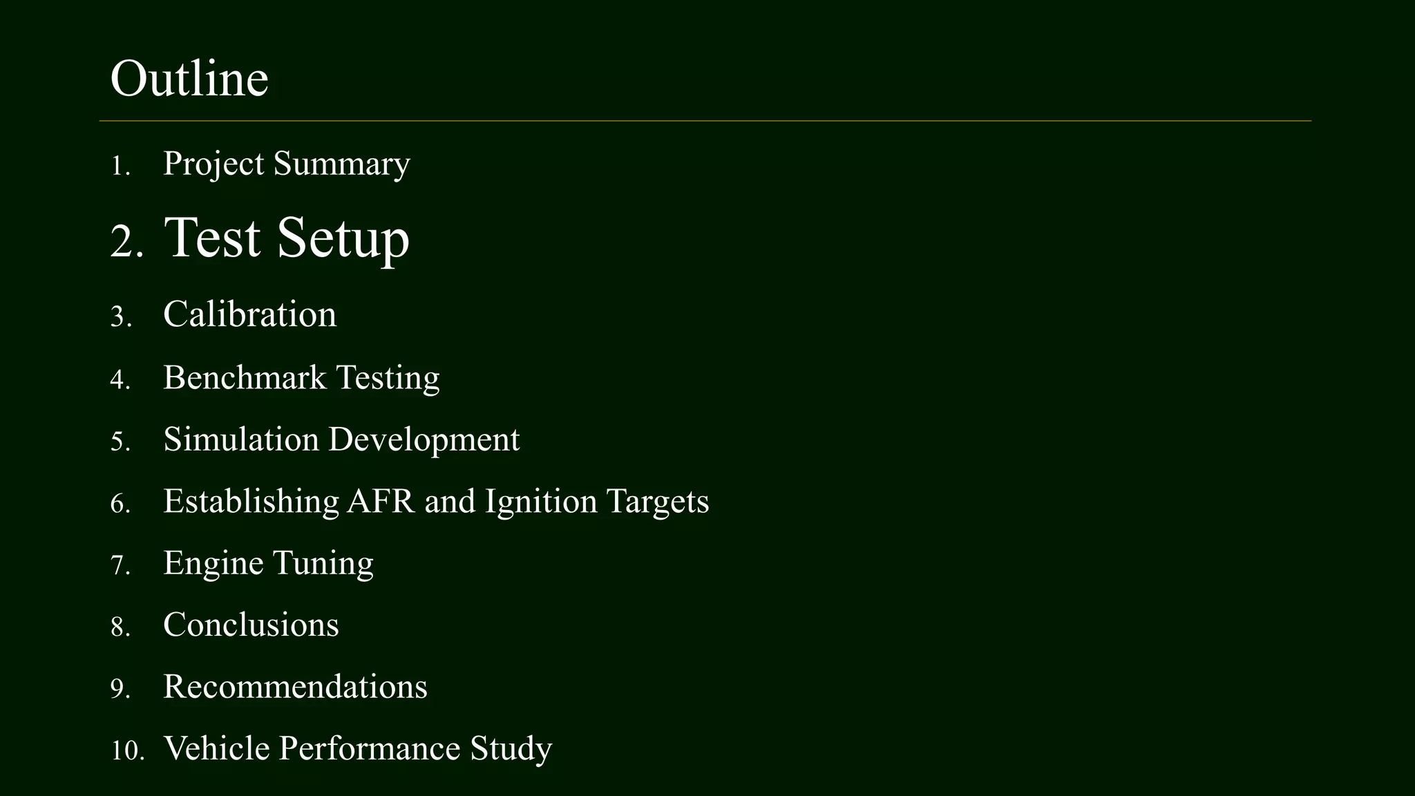 Outline
1. Project Summary
2. Test Setup
3. Calibration
4. Benchmark Testing
5. Simulation Development
6. Establishing AFR and Ignition Targets
7. Engine Tuning
8. Conclusions
9. Recommendations
10. Vehicle Performance Study
 