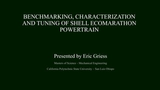 BENCHMARKING, CHARACTERIZATION
AND TUNING OF SHELL ECOMARATHON
POWERTRAIN
Presented by Eric Griess
Masters of Science – Mechanical Engineering
California Polytechnic State University – San Luis Obispo
 