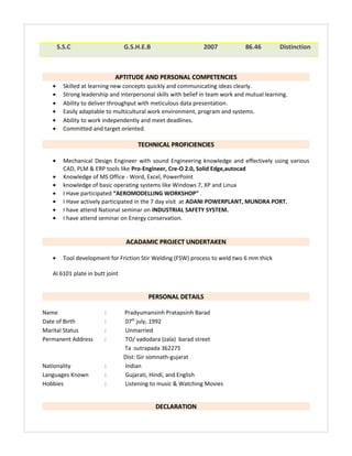 S.S.C G.S.H.E.B 2007 86.46 Distinction
APTITUDE AND PERSONAL COMPETENCIESAPTITUDE AND PERSONAL COMPETENCIES
• Skilled at learning new concepts quickly and communicating ideas clearly.
• Strong leadership and interpersonal skills with belief in team work and mutual learning.
• Ability to deliver throughput with meticulous data presentation.
• Easily adaptable to multicultural work environment, program and systems.
• Ability to work independently and meet deadlines.
• Committed and target oriented.
TECHNICAL PROFICIENCIESTECHNICAL PROFICIENCIES
• Mechanical Design Engineer with sound Engineering knowledge and effectively using various
CAD, PLM & ERP tools like Pro-Engineer, Cre-O 2.0, Solid Edge,autocad
• Knowledge of MS Office - Word, Excel, PowerPoint
• knowledge of basic operating systems like Windows 7, XP and Linux
• I Have participated “AEROMODELLING WORKSHOP” .
• I Have actively participated in the 7 day visit at ADANI POWERPLANT, MUNDRA PORT.
• I have attend National seminar on INDUSTRIAL SAFETY SYSTEM.
• I have attend seminar on Energy conservation.
ACADAMIC PROJECT UNDERTAKENACADAMIC PROJECT UNDERTAKEN
• Tool development for Friction Stir Welding (FSW) process to weld two 6 mm thick
Al 6101 plate in butt joint
PERSONAL DETAILSPERSONAL DETAILS
Name : Pradyumansinh Pratapsinh Barad
Date of Birth : 07th
july, 1992
Marital Status : Unmarried
Permanent Address : TO/ vadodara (zala) barad street
Ta :sutrapada 362275
Dist: Gir somnath-gujarat
Nationality : Indian
Languages Known : Gujarati, Hindi, and English
Hobbies : Listening to music & Watching Movies
DECLARATIONDECLARATION
 