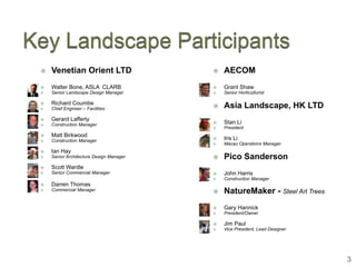    Venetian Orient LTD                     AECOM
   Walter Bone, ASLA CLARB                 Grant Shaw
   Senior Landscape Design Manager         Senior Horticulturist

   Richard Coumbe
   Chief Engineer – Facilities             Asia Landscape, HK LTD
   Gerard Lafferty
   Construction Manager                    Stan Li
                                            President
   Matt Birkwood
   Construction Manager                    Iris Li
                                            Macau Operations Manager
   Ian Hay
   Senior Architecture Design Manager      Pico Sanderson
   Scott Wardle
   Senior Commercial Manager               John Harris
                                            Construction Manager
   Darren Thomas
   Commercial Manager                      NatureMaker - Steel Art Trees
                                            Gary Hannick
                                            President/Owner

                                            Jim Paul
                                            Vice President, Lead Designer




                                                                             3
 