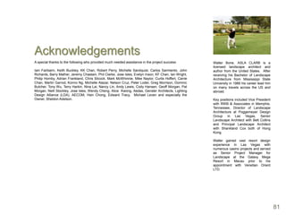 Acknowledgements
A special thanks to the following who provided much needed assistance in the project success:          Walter Bone, ASLA CLARB is a
                                                                                                       licensed landscape architect and
Iain Fairbairn, Keith Buckley, KK Chan, Robert Perry, Michelle Sandquist, Carlos Sarmiento, John       author from the United States. After
Richards, Barry Mather, Jeremy Chastain, Phil Clarke, Jose Isles, Evelyn Inson, KF Chan, Ian Wright,   receiving his Bachelor of Landscape
Philip Hornby, Adrian Frankland, Chris Silcock, Mark McWhinnie, Mike Naylor, Curtis Hoffert, Carrie    Architecture from Mississippi State
Chan, Martin Garrod, Konno Ng, Michelle Atazar, Nelson Cruz, Peter Loder, Greg Morrison, Dominic       University in 1988 his career lead him
Butcher, Tony Wu, Terry Harkin, Nina Lai, Nancy Lin, Andy Lewis, Cody Hansen, Geoff Morgan, Pat        on many travels across the US and
Morgan, Neill Stockley, Jose Isles, Wendy Cheng, Alice Kwong, Aedas, Gensler Architects, Lighting      abroad.
Design Alliance (LDA), AECOM, Hsin Chong, Edward Tracy, Michael Leven and especially the
Owner, Sheldon Adelson.                                                                                Key positions included Vice President
                                                                                                       with RWB & Associates in Memphis,
                                                                                                       Tennessee, Director of Landscape
                                                                                                       Architecture at Poggemeyer Design
                                                                                                       Group in Las Vegas, Senior
                                                                                                       Landscape Architect with Belt Collins
                                                                                                       and Principal Landscape Architect
                                                                                                       with Shankland Cox both of Hong
                                                                                                       Kong.

                                                                                                       Walter gained vast resort design
                                                                                                       experience in Las Vegas with
                                                                                                       numerous casino projects and served
                                                                                                       as Senior Project Manager for
                                                                                                       Landscape at the Galaxy Mega
                                                                                                       Resort in Macau prior to his
                                                                                                       appointment with Venetian Orient
                                                                                                       LTD.




                                                                                                                                                81
 