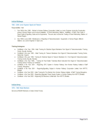 Page 3 of 3
Indian Railways
1992 – 2009: Junior Engineer Signal and Telecom
Responsibilities held
1. Feb 1992 to Nov 1996 - Worked in Konkan Railway Corporation Limited as Junior Engineer during the Construction
phase in Karwar Region work involves Installation of Panel Interlocking Stations, Installation of Optic Fiber Cable, 4
Quad Cable & Signaling Cable and its Equipments. The work also involves the Testing of Panel Interlocking Stations of
Karwar Region.
2. Dec 1996 to June 2009 - Maintenance of Signaling & Telecommunication Equipments in Karwar Region different
Stations as a Junior Engineer in Open Line.
Training Undergone:
 Certificate in the Year 1994- Initial Training for Electrical Signal Maintainer from Signal & Telecommunication Training
Centre, Byculla, Mumbai.
 Certificate in the year 1995 - Initial Training for Telecom Maintainer from Signal & Telecommunication Training Centre,
Sabarmati, Gujarat.
 Certificate in the year 1996- Training for Electrical Signal & Telecom Maintainer Gr. I from Signal & Telecommunication
Training Centre, Byculla, Mumbai.
 Certificate in the Year 1998 - Training for Push Button Tokenless Block Instrument from Signal & Telecommunication
Training School, Podanur at Tamilnadu.
 Certificate in the Year 2001 - Regarding OFC System in Konkan Railway from Konkan Railway Institute of Staff
Training, Mangalore.
 Certificate in the Year 2001 - RegardingSignalling Subject in Konkan Railway Corporation Limited, from KRTTC
Bhatkal.
 Certificate in the Year 2002 - Initial Training for Fire Warden from Konkan Railway Institute of Staff Training Mangalore.
 Certificate in the Year 2002 - Regarding Integrated Power Supply System in Konkan Railway from KRTTC Bhatkal.
 Certificate in the Year 2002 - Regarding DG Mechanic & Alternator from KRTTC Bhatkal.
Indian Army
1979 – 1984: Radar Mechanic
Served as RADAR Mechanic in Indian Armed Forces.
 