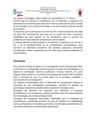UNIVERSIDAD DE PAMPLONA
COMPUTADORES PARA EDUCAR
ESTRATEGIA DE FORMACIÓN Y ACCESO PARA LA APROPIACIÓN PEDAGÓGICA DE LAS TIC
PROYECTO PEDAGÓGICO CON TIC
2012
Las nuevas tecnologías como objeto de aprendizaje en sí mismo.
Permite que los alumnos se familiaricen con el ordenador y adquieran las
competencias necesarias para hacer del mismo un instrumento útil a lo largo
de los estudios, en el mundo del trabajo o en la formación continua cuando
sean adultos.
Es necesario que se promueva el uso de las TICS entre los docentes de todas
las áreas del conocimiento para que con la ayuda de estas, construyan
habilidades de nivel superior en los estudiantes, para la solución de
problemas y el desarrollo de competencias comunicativas.
El sistema educativo debe preparar a estudiantes y maestros en el uso de la
TIC, y en el fortalecimientos de las competencias comunicativas, estas
permean las diferentes disciplinas del contexto educativo, ofreciendo
herramientas nuevas y poderosas que son útiles para resolver problemas en
cada disciplina.
Metodología:
Esta clase de estudio se apoya en la Investigación Acción Participación (IAP),
se trata de una metodología donde involucra al sujeto (el investigador) y el
objeto (lo investigado: alumnos, profesores, escuela, entorno, etc. para
integrar ambas partes en un proceso de búsqueda de solución de la realidad,
bajo el principio de que “La acción debe ser el resultado inmediato y
permanente de la investigación”.
Los aspectos metodológicos para el desarrollo de la propuesta implican el
desarrollo de una metodología participativa, centrada en equipos de
aprendizaje colaborativo, desde donde se plantean estrategia como:
Estrategia del docente: Los docentes que lideramos el proyecto
sensibilizamos a los estudiantes y padres de familia sobre las potencialidades
de la tecnología para el desarrollo personal.
Estrategia del estudiante: desarrollara habilidades para la búsqueda de
competencias y significado personal. Se puso en práctica una metodología
activa, participativa e innovadora que motiva el alumnado y posibilitando una
interacción facilitando un aprendizaje significativo.
 