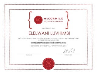 THIS CERTIFIES THAT
ELELWANI LUVHIMBI
HAS SUCCESSFULLY COMPLETED THE REQUIRED COURSE OF STUDY AND TRAINING AND
IS THEREFORE AWARDED THIS
CUSTOMER EXPERIENCE MODULE I CERTIFICATION
COMPLETED ON THE 28TH DAY OF NOVEMBER, 2015
DELEGATE FACILITATOR
 