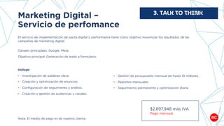Marketing Digital –
Servicio de perfomance
El servicio de implementación de pauta digital o performance tiene como objetivo maximizar los resultados de las
campañas de marketing digital.
Canales principales: Google, Meta.
Objetivo principal: Generación de leads a formulario.
3. TALK TO THINK
Nota: El medio de pago es de nuestro cliente.
Incluye:
• Investigación de palabras clave.
• Creación y optimización de anuncios.
• Configuración de seguimiento y análisis.
• Creación y gestión de audiencias y canales.
• Gestión de presupuesto mensual de hasta 10 millones.
• Reportes mensuales.
• Seguimiento permanente y optimización diaria.
$2,897,948 más IVA
Pago mensual.
 