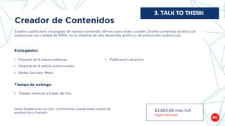 Creador de Contenidos
Creativo publicitario encargado de realizar contenido efímero para redes sociales. Diseña contenido estático y/o
audiovisual con calidad de RRSS, no es material de alto desarrollo gráfico o de producción audiovisual.
3. TALK TO THINK
Entregables:
• Paquete de 6 piezas estáticas.
• Paquete de 6 piezas audiovisuales
• Redes Sociales: Meta.
Tiempo de entrega:
• Trabajo mensual a través de Fee.
$3,883,98 más IVA
Pago mensual
Nota: Grabaciones en sitio, o entrevistas, puede tener costos de
producción y traslado
• Publicación de posts.
 