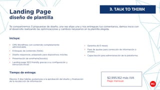 Landing Page
diseño de plantilla
Te compartiremos 3 propuestas de diseño, una vez elijas una y nos entregues tus comentarios, damos inicio con
el desarrollo realizando las optimizaciones y cambios necesarios en la plantilla elegida.
3. TALK TO THINK
$2,995,162 más IVA
Pago mensual.
Incluye:
• CMS WordPress con contenido completamente
administrable.
• 8 bloques de contenido (folds).
• Diseño responsive, preparado para dispositivos móviles.
• Presentación de wireframe(boceto).
• Landing page SEO friendly gracias a su configuración y
estructura inicial.
• Garantía de 6 meses.
• Fase de ajustes para corrección de información o
errores.
• Capacitación para administración de la plataforma.
Tiempo de entrega:
Máximo 5 días hábiles posteriores a la aprobación del diseño y finalización
de la recolección de información
 