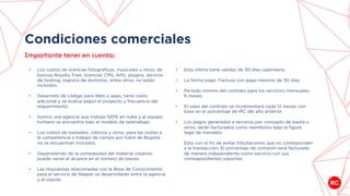 Condiciones comerciales
• Los costos de licencias fotográficas, musicales u otros, de
bancos Royalty Free, licencias CMS, APIs, plugins, servicio
de hosting, registro de dominios, entre otros, no están
incluidos.
• Desarrollo de código para Web o apps, tiene costo
adicional y se evalúa según el proyecto y frecuencia del
requerimiento.
• Somos una agencia que trabaja 100% en nube y el equipo
humano se encuentra bajo el modelo de teletrabajo.
• Los costos de traslados, viáticos y otros, para las visitas a
la competencia o trabajo de campo por fuera de Bogotá,
no se encuentran incluidos.
• Dependiendo de la complejidad del material creativo,
puede variar el alcance en el número de piezas.
• Las respuestas relacionadas con la Base de Conocimiento
para el servicio de Keeper se desarrollarán entre la agencia
y el cliente.
Importante tener en cuenta:
• Esta oferta tiene validez de 30 días calendario.
• La forma pago: Factura con pago máximo de 30 días.
• Periodo mínimo del contrato para los servicios mensuales:
6 meses.
• El valor del contrato se incrementará cada 12 meses con
base en el porcentaje de IPC del año anterior.
• Los pagos generados a terceros por concepto de pauta u
otros, serán facturados como reembolso bajo la figura
legal de mandato.
Esto con el fin de evitar tributaciones que no corresponden
a la transacción. El porcentaje de comisión será facturado
de manera independiente como servicio con sus
correspondientes soportes.
 
