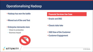 © 2016 Attunity
•Hadoop has won the battle
•Moved out of Dev and Test
•Enterprise demands more
• Closer to production
• Business impact
Sqoop
Financial Services Use Case
•Oracle and DB2
•Classic data lake
•360 View of the Customer
•Customer Engagement
Operationalising Hadoop
 