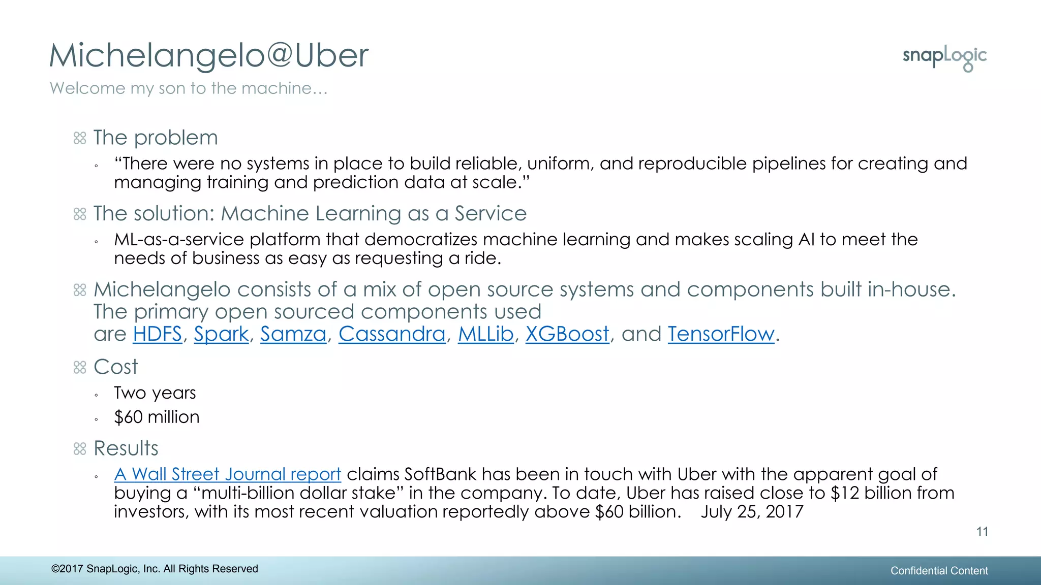Michelangelo@Uber
Confidential Content
11
Welcome my son to the machine…
©2017 SnapLogic, Inc. All Rights Reserved
The problem
◦ “There were no systems in place to build reliable, uniform, and reproducible pipelines for creating and
managing training and prediction data at scale.”
The solution: Machine Learning as a Service
◦ ML-as-a-service platform that democratizes machine learning and makes scaling AI to meet the
needs of business as easy as requesting a ride.
Michelangelo consists of a mix of open source systems and components built in-house.
The primary open sourced components used
are HDFS, Spark, Samza, Cassandra, MLLib, XGBoost, and TensorFlow.
Cost
◦ Two years
◦ $60 million
Results
◦ A Wall Street Journal report claims SoftBank has been in touch with Uber with the apparent goal of
buying a “multi-billion dollar stake” in the company. To date, Uber has raised close to $12 billion from
investors, with its most recent valuation reportedly above $60 billion. July 25, 2017
 