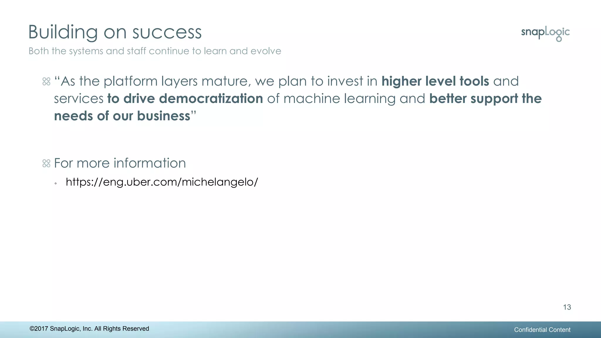 Building on success
Confidential Content
13
Both the systems and staff continue to learn and evolve
©2017 SnapLogic, Inc. All Rights Reserved
“As the platform layers mature, we plan to invest in higher level tools and
services to drive democratization of machine learning and better support the
needs of our business”
For more information
◦ https://eng.uber.com/michelangelo/
 