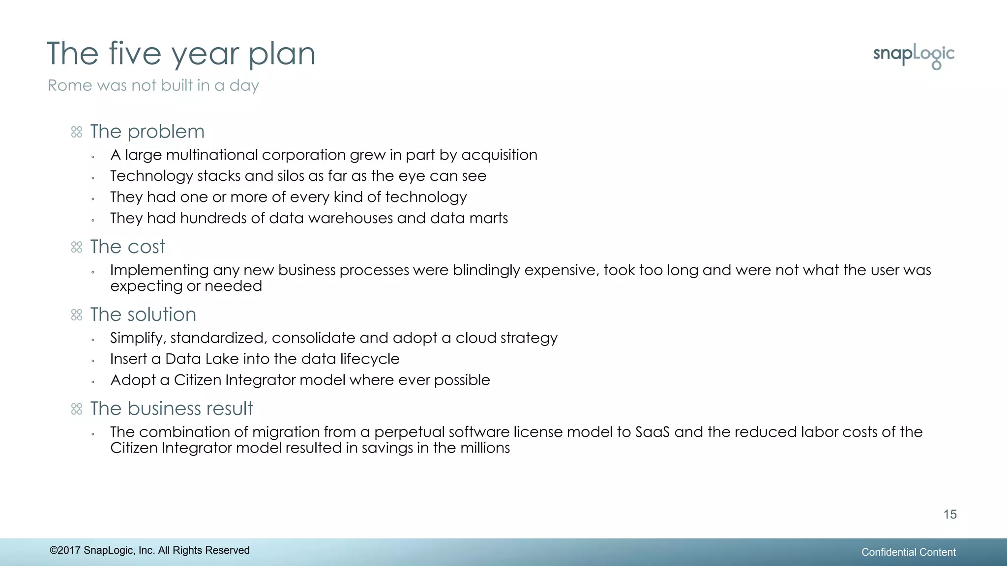 The five year plan
Confidential Content
15
Rome was not built in a day
©2017 SnapLogic, Inc. All Rights Reserved
The problem
◦ A large multinational corporation grew in part by acquisition
◦ Technology stacks and silos as far as the eye can see
◦ They had one or more of every kind of technology
◦ They had hundreds of data warehouses and data marts
The cost
◦ Implementing any new business processes were blindingly expensive, took too long and were not what the user was
expecting or needed
The solution
◦ Simplify, standardized, consolidate and adopt a cloud strategy
◦ Insert a Data Lake into the data lifecycle
◦ Adopt a Citizen Integrator model where ever possible
The business result
◦ The combination of migration from a perpetual software license model to SaaS and the reduced labor costs of the
Citizen Integrator model resulted in savings in the millions
 
