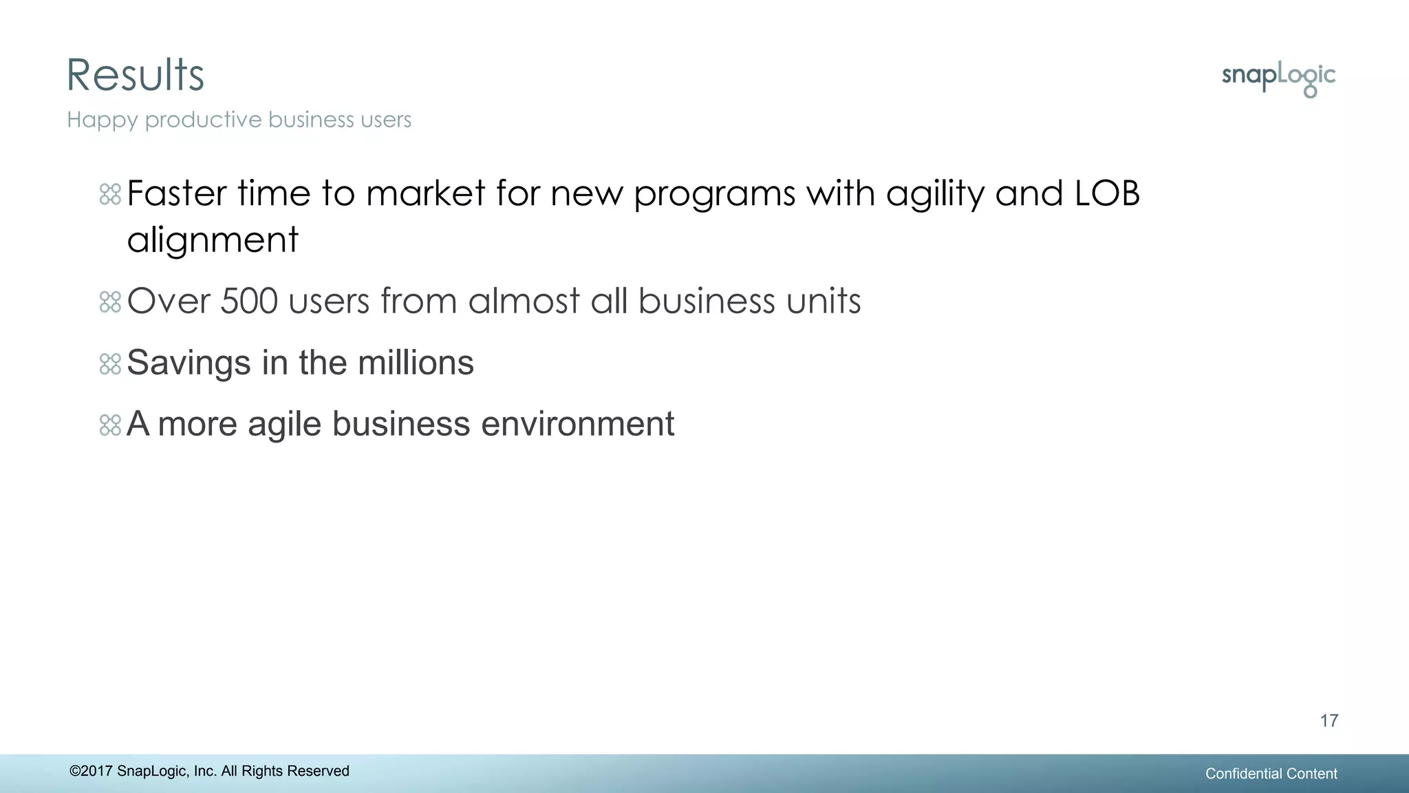 Results
Confidential Content
17
Happy productive business users
©2017 SnapLogic, Inc. All Rights Reserved
Faster time to market for new programs with agility and LOB
alignment
Over 500 users from almost all business units
Savings in the millions
A more agile business environment
 