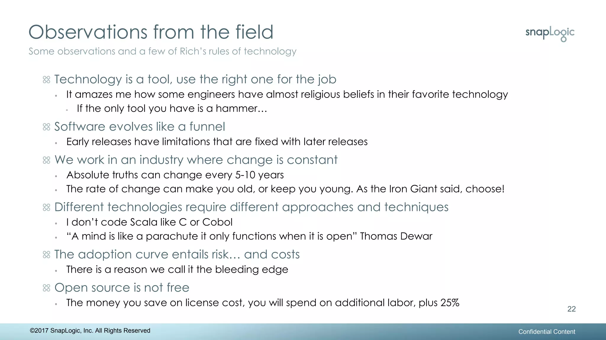 Observations from the field
Confidential Content
22
Some observations and a few of Rich’s rules of technology
©2017 SnapLogic, Inc. All Rights Reserved
Technology is a tool, use the right one for the job
◦ It amazes me how some engineers have almost religious beliefs in their favorite technology
- If the only tool you have is a hammer…
Software evolves like a funnel
◦ Early releases have limitations that are fixed with later releases
We work in an industry where change is constant
◦ Absolute truths can change every 5-10 years
◦ The rate of change can make you old, or keep you young. As the Iron Giant said, choose!
Different technologies require different approaches and techniques
◦ I don’t code Scala like C or Cobol
◦ “A mind is like a parachute it only functions when it is open” Thomas Dewar
The adoption curve entails risk… and costs
◦ There is a reason we call it the bleeding edge
Open source is not free
◦ The money you save on license cost, you will spend on additional labor, plus 25%
 