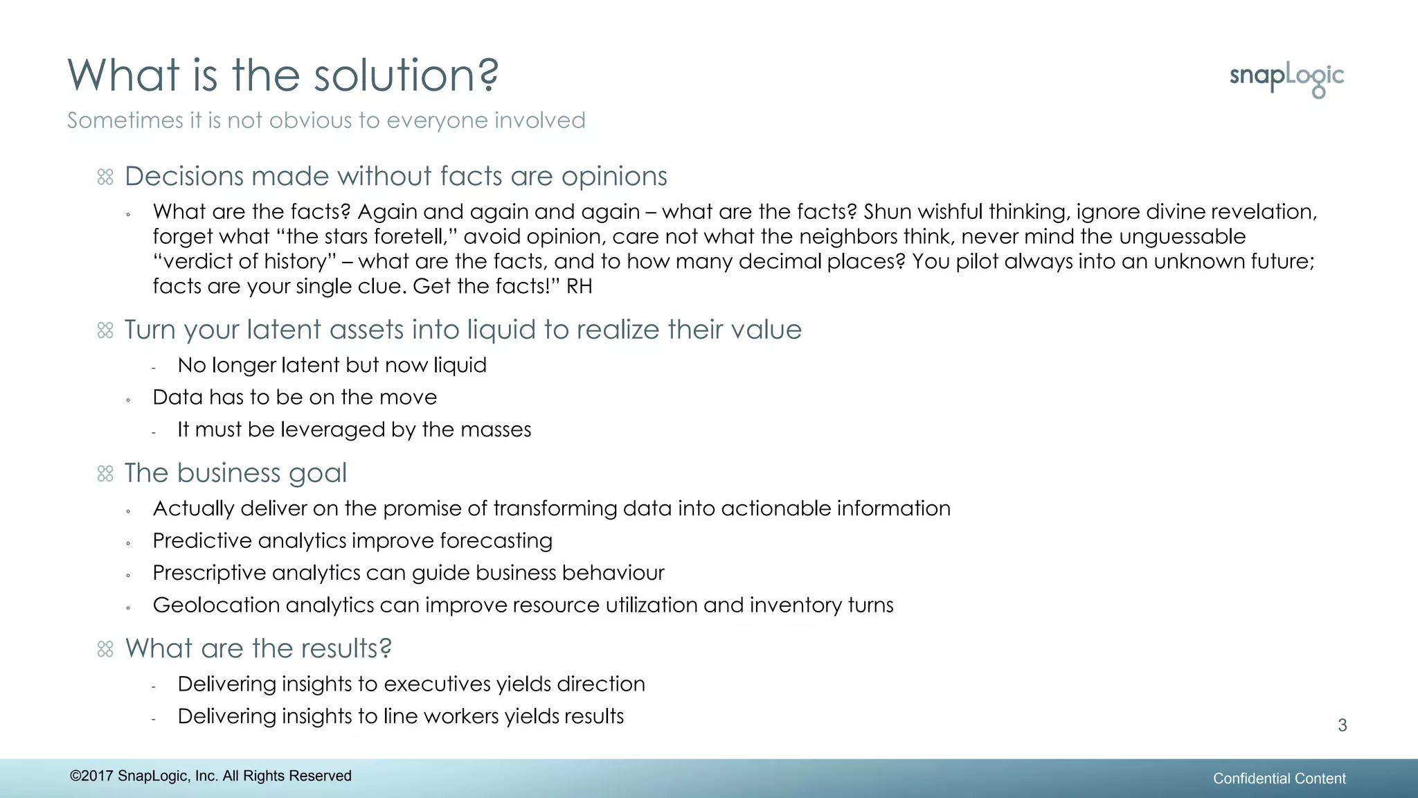 What is the solution?
Confidential Content
3
Sometimes it is not obvious to everyone involved
©2017 SnapLogic, Inc. All Rights Reserved
Decisions made without facts are opinions
◦ What are the facts? Again and again and again – what are the facts? Shun wishful thinking, ignore divine revelation,
forget what “the stars foretell,” avoid opinion, care not what the neighbors think, never mind the unguessable
“verdict of history” – what are the facts, and to how many decimal places? You pilot always into an unknown future;
facts are your single clue. Get the facts!” RH
Turn your latent assets into liquid to realize their value
- No longer latent but now liquid
◦ Data has to be on the move
- It must be leveraged by the masses
The business goal
◦ Actually deliver on the promise of transforming data into actionable information
◦ Predictive analytics improve forecasting
◦ Prescriptive analytics can guide business behaviour
◦ Geolocation analytics can improve resource utilization and inventory turns
What are the results?
- Delivering insights to executives yields direction
- Delivering insights to line workers yields results
 