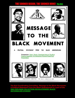 THE SOONER BEGUN, THE SOONER DONE!                                The BLA




            Companion: Open / Study / Download Intro to The BLA
            Political Statement -An Interactive Pictorial PowerPoint
            Presentation




The BLA Coordinating Committee, Message to the Black Movement-
A Political Statement From the Black Underground is a part of the
RBG FROLINAN COLLECTION-REVOLUTIONARY BLACK
NATIONALISM STUDIES
 