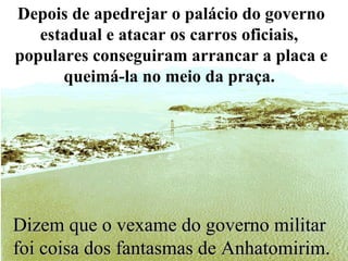 Dizem que o vexame do governo militar  foi coisa dos fantasmas de Anhatomirim. Depois de apedrejar o palácio do governo estadual e atacar os carros oficiais,  populares conseguiram arrancar a placa e queimá-la no meio da praça.   