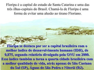 Floripa é a capital do estado de Santa Catarina e uma das três ilhas-capitais do Brasil. Chamá-la de Floripa é uma forma de evitar uma alusão ao tirano Floriano. Floripa se destaca por ser a capital brasileira com o melhor índice de desenvolvimento humano (IDH), de 0,875, segundo relatório divulgado pela ONU em 2000. Esse índice também a torna a quarta cidade brasileira com a melhor qualidade de vida, atrás apenas de São Caetano do Sul (SP), Águas de São Pedro e Niterói (RJ). 