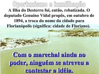A Ilha do Desterro foi, então, rebatizada. O deputado Genuíno Vidal propôs, em outubro de 1894, a troca do nome da cidade para Florianópolis (significa: cidade de Floriano).  Oportunismo e humilhação Com o marechal ainda no poder, ninguém se atreveu a contestar a idéia. Com o marechal ainda no poder, ninguém se atreveu a contestar a idéia. 