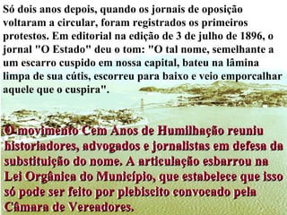 Só dois anos depois, quando os jornais de oposição voltaram a circular, foram registrados os primeiros protestos. Em editorial na edição de 3 de julho de 1896, o jornal "O Estado" deu o tom: "O tal nome, semelhante a um escarro cuspido em nossa capital, bateu na lâmina limpa de sua cútis, escorreu para baixo e veio emporcalhar aquele que o cuspira". O movimento Cem Anos de Humilhação reuniu historiadores, advogados e jornalistas em defesa da substituição do nome. A articulação esbarrou na Lei Orgânica do Município, que estabelece que isso só pode ser feito por plebiscito convocado pela Câmara de Vereadores. O movimento Cem Anos de Humilhação reuniu historiadores, advogados e jornalistas em defesa da substituição do nome. A articulação esbarrou na Lei Orgânica do Município, que estabelece que isso só pode ser feito por plebiscito convocado pela Câmara de Vereadores. 