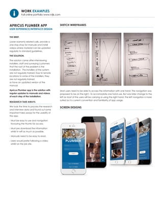 APRICUS PLUMBER APP
USER EXPERIENCE/INTERFACE DESIGN
THE BRIEF.
Lower warranty related calls, provide a
one stop shop for manuals and install
videos where material can be updated
regularly to standard guidelines.
THE SOLUTION.
The solution came after interviewing
installers, staff and surveying customers
that the root of the problem is the
installation. The installers of the system
are not regularly trained. Due to remote
locations to some of the installers, they
are not regularly trained
or have an updated version of the
manual.
Apricus Plumber app is the solution with
regular updates to manuals and videos
of each step of the installation.
Most users need to be able to access the information with one hand. The navigation was
proposed to be on the right - to accomodate one hand use. But was later change to the
left as most of the users will be carrying or using the right hand. The left navigation is more
suited as it is current convention and familiarity of app usage.
REASEARCH TAKE AWAYS.
We took the time to process the research
and interview data and found out some
important take aways for the usabilty of
the app.
- Must be easy to use and navigation
favouring the thumb for access.
- Must pre download the information
whilst in wifi as much as possible.
- Manuals need to be easy to read,
- Users would prefer following a video
whilst on the job site.
SKETCH WIREFRAMES
SCREEN DESIGNS
WORK EXAMPLES
Full online portfolio www.rvljk.com
 