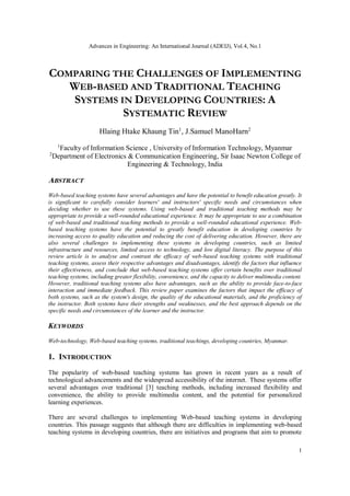 Advances in Engineering: An International Journal (ADEIJ), Vol.4, No.1
1
COMPARING THE CHALLENGES OF IMPLEMENTING
WEB-BASED AND TRADITIONAL TEACHING
SYSTEMS IN DEVELOPING COUNTRIES: A
SYSTEMATIC REVIEW
Hlaing Htake Khaung Tin1
, J.Samuel ManoHarn2
1
Faculty of Information Science , University of Information Technology, Myanmar
2
Department of Electronics & Communication Engineering, Sir Isaac Newton College of
Engineering & Technology, India
ABSTRACT
Web-based teaching systems have several advantages and have the potential to benefit education greatly. It
is significant to carefully consider learners' and instructors' specific needs and circumstances when
deciding whether to use these systems. Using web-based and traditional teaching methods may be
appropriate to provide a well-rounded educational experience. It may be appropriate to use a combination
of web-based and traditional teaching methods to provide a well-rounded educational experience. Web-
based teaching systems have the potential to greatly benefit education in developing countries by
increasing access to quality education and reducing the cost of delivering education. However, there are
also several challenges to implementing these systems in developing countries, such as limited
infrastructure and resources, limited access to technology, and low digital literacy. The purpose of this
review article is to analyse and contrast the efficacy of web-based teaching systems with traditional
teaching systems, assess their respective advantages and disadvantages, identify the factors that influence
their effectiveness, and conclude that web-based teaching systems offer certain benefits over traditional
teaching systems, including greater flexibility, convenience, and the capacity to deliver multimedia content.
However, traditional teaching systems also have advantages, such as the ability to provide face-to-face
interaction and immediate feedback. This review paper examines the factors that impact the efficacy of
both systems, such as the system's design, the quality of the educational materials, and the proficiency of
the instructor. Both systems have their strengths and weaknesses, and the best approach depends on the
specific needs and circumstances of the learner and the instructor.
KEYWORDS
Web-technology, Web-based teaching systems, traditional teachings, developing countries, Myanmar.
1. INTRODUCTION
The popularity of web-based teaching systems has grown in recent years as a result of
technological advancements and the widespread accessibility of the internet. These systems offer
several advantages over traditional [3] teaching methods, including increased flexibility and
convenience, the ability to provide multimedia content, and the potential for personalized
learning experiences.
There are several challenges to implementing Web-based teaching systems in developing
countries. This passage suggests that although there are difficulties in implementing web-based
teaching systems in developing countries, there are initiatives and programs that aim to promote
 