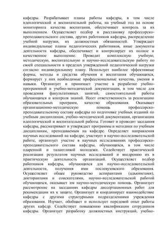 кафедры. Разрабатывает планы работы кафедры, в том числе
идеологической и воспитательной работы, на учебный год на основе
мониторинга качества воспитания, обеспечивает контроль за их
выполнением. Осуществляет подбор и расстановку профессорско-
преподавательского состава, других работников кафедры, распределение
учебной нагрузки, их должностных обязанностей. Утверждает
индивидуальные планы педагогических работников, иные документы
деятельности кафедры, обеспечивает и контролирует их полное и
качественное выполнение. Проводит комплексную учебную,
методическую, воспитательную и научно-исследовательскую работу по
своей специальности в пределах утвержденной педагогической нагрузки
согласно индивидуальному плану. Использует наиболее эффективные
формы, методы и средства обучения и воспитания обучающихся,
формирует у них необходимые профессиональные качества, умения и
навыки. Организует и принимает участие в разработке учебно-
программной и учебно-методической документации, в том числе для
проведения факультативных занятий, самостоятельной работы
обучающихся и контроля знаний. Несет ответственность за реализацию
образовательных программ, качество образования. Оказывает
организационно-методическую помощь профессорско-
преподавательскому составу кафедры по подготовке учебных изданий по
учебным дисциплинам, учебно-методической документации, организации
идеологической и воспитательной работы. Готовит и проводит заседания
кафедры, рассматривает и утверждает программы и методики по учебным
дисциплинам, преподаваемым на кафедре. Определяет направления
научных исследований на кафедре, участвует в научно-исследовательской
работе, организует участие в научных исследованиях профессорско-
преподавательского состава кафедры, обучающихся, в том числе
одаренной и талантливой молодежи. Содействует практической
реализации результатов научных исследований и внедрению их в
практическую деятельность организаций. Осуществляет подбор
работников кафедры, обучающихся для научно-исследовательской
деятельности, получения ими послевузовского образования.
Осуществляет общее руководство аспирантами (адъюнктами),
докторантами и соискателями, научно-исследовательской работой
обучающихся, оказывает им научно-методическую помощь. Организует
рассмотрение на заседаниях кафедры диссертационных работ для
рекомендации их к защите. Организует и координирует взаимодействие
кафедры с другими структурными подразделениями учреждения
образования. Изучает, обобщает и использует передовой опыт работы
других кафедр. Содействует повышению квалификации сотрудников
кафедры. Организует разработку должностных инструкций, учебно-
 