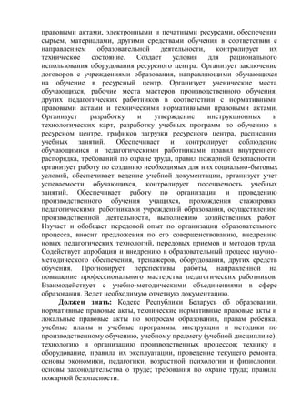 правовыми актами, электронными и печатными ресурсами, обеспечения
сырьем, материалами, другими средствами обучения в соответствии с
направлением образовательной деятельности, контролирует их
техническое состояние. Создает условия для рационального
использования оборудования ресурсного центра. Организует заключение
договоров с учреждениями образования, направляющими обучающихся
на обучение в ресурсный центр. Организует ученические места
обучающихся, рабочие места мастеров производственного обучения,
других педагогических работников в соответствии с нормативными
правовыми актами и техническими нормативными правовыми актами.
Организует разработку и утверждение инструкционных и
технологических карт, разработку учебных программ по обучению в
ресурсном центре, графиков загрузки ресурсного центра, расписания
учебных занятий. Обеспечивает и контролирует соблюдение
обучающимися и педагогическими работниками правил внутреннего
распорядка, требований по охране труда, правил пожарной безопасности,
организует работу по созданию необходимых для них социально-бытовых
условий, обеспечивает ведение учебной документации, организует учет
успеваемости обучающихся, контролирует посещаемость учебных
занятий. Обеспечивает работу по организации и проведению
производственного обучения учащихся, прохождения стажировки
педагогическими работниками учреждений образования, осуществлению
производственной деятельности, выполнению хозяйственных работ.
Изучает и обобщает передовой опыт по организации образовательного
процесса, вносит предложения по его совершенствованию, внедрению
новых педагогических технологий, передовых приемов и методов труда.
Содействует апробации и внедрению в образовательный процесс научно-
методического обеспечения, тренажеров, оборудования, других средств
обучения. Прогнозирует перспективы работы, направленной на
повышение профессионального мастерства педагогических работников.
Взаимодействует с учебно-методическими объединениями в сфере
образования. Ведет необходимую отчетную документацию.
Должен знать: Кодекс Республики Беларусь об образовании,
нормативные правовые акты, технические нормативные правовые акты и
локальные правовые акты по вопросам образования, правам ребенка;
учебные планы и учебные программы, инструкции и методики по
производственному обучению, учебному предмету (учебной дисциплине);
технологию и организацию производственных процессов; технику и
оборудование, правила их эксплуатации, проведение текущего ремонта;
основы экономики, педагогики, возрастной психологии и физиологии;
основы законодательства о труде; требования по охране труда; правила
пожарной безопасности.
 